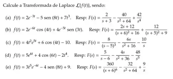 Calcule a Transformada de Laplace L f(t)  sendo:
(a) f(t)=2e^-3t-5sen(8t)+7t^3 Resp: F(s)=(2)/(s+3)-(40)/(s^2)+64+(42)/(s^4)
(b) f(t)=2e^-6tcos(4t)+4e^-5tsen(3t) Resp: F(s)=(2s+12)/((s+6)^2)+16+(12)/((s+5)^2)+9
(c) f(t)=4t^2e^5t+6cos(4t)-10 Resp: F(s)=(8)/((s-5)^3)-(6s)/(s^2)+16-(10)/(s)
(d) f(t)=5e^6t+4cos(6t)-2t^4 - Resp: F(s)=(5)/(s-6)-(4s)/(s^2)+36-(48)/(s^5)
(e) f(t)=3t^5e^-6t-4sen(8t)+9 Resp: F(s)=(360)/((s+6)^6)-(32)/(s^2)+64+(9)/(s)