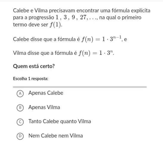 Calebe e Vilma precisavam encontrar uma fórmula explícita
para a progressão 1 , 3, 9 , 27 __ na qual o primeiro
termo deve ser f(1)
Calebe disse que a fórmula é f(n)=1cdot 3^n-1 e
Vilma disse que a fórmula é f(n)=1cdot 3^n
Quem está certo?
Escolha 1 resposta:
A Apenas Calebe
B Apenas Vilma
C Tanto Calebe quanto Vilma
D Nem Calebe nem Vilma