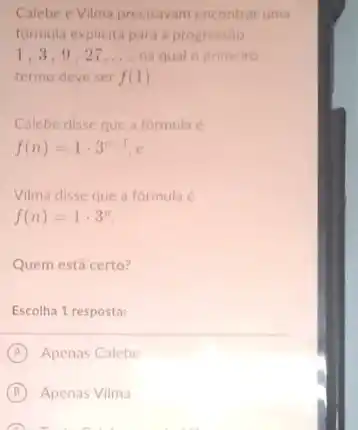 Calebe e Vilma precisavam encontrar uma
formula explicita para progressào
1,3,9,27,ldots  na qual o primeiro
termo deve ser f(1)
Calebe disse que a formula é
f(n)=1cdot 3^n-1.
Vilma disse que a formula é
f(n)=1cdot 3^n
Quem está certo?
Escolha 1 resposta:
A Apenas Calebe
B Apenas Vilma