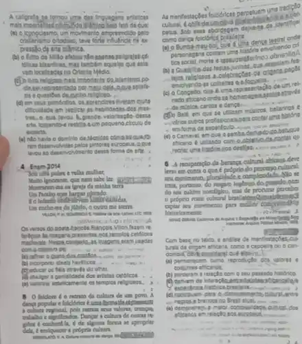 A callgrafia se tomou ume des linguagens artisticas
mais importanted nomisde is (mise Ralo fato do que:
(a) 0.)cpnoclasmo, um movimento empreendido pelo
orlodoing, teve forlis infutricial no ex
pressilo de arte islamica.
(b) o fato de Millo
tollean blantinas, mas tambern squelos que esta
varm locallzadas no Orlente Médlo
do.Islamismo.po
zhe a questions de.cunho rellgloso.
(d) em seus,primórd)os osprendires threrem multa
dificuldede em replicas as hebilidades.dos mos
tres. a qua Jevou A. grande, valorização.desse
arta, termando-a restitio eum pequeno clrculo de
experts
(a) nilo havio o dominlo de.técoldas cóma.bi lauedo
rem deservolvidas pelos pintores europous. Rque
layou so deservoMmento dessa forma de arte.
4 Enem 2014
Sou uma pobre c velha mulher,
Multo Ignorante, que nem sabe let
Montrarim mena igre/a da minha terri
Un Paralag com harpas plntado
Um encheme de jabllo, o qutro me arem.
LTC 599
Os verses do poets.Appoces Francols.Villon fazem re
ferencia be Imagane,presentes nos templos catdicos
Irongens eram usedes
come objetivo de:	a curve is
(a) reflner 0.005to yunta
(b) Incorporar Idea's heréticos.
(c) educar os fills straves do other.
(d) divulger a gentallidade dos ertistes catolicos.
(e) valorizal esteticamente os templos religiosos.
8 0 folclore 6 o retrato da cultura de um poro. A
dança popular e folclórica
a cultural reglonal, polis retrita weur valores, creopan
trabalbo e rignificados. Dungar a cultura de outras re
giócs é conhectla, é de alguma forma se apropelar
dela, e enriquecer a própria cultura
do dryso
As manflestacbes foldoricas perpetuan
cultural
petus. Sob essa obordogem dexats
como danca folciónca praslele
(a) 0 Bumba-meu-bol bue 6
personagens contam uma historie envolvendo of
tea societ, morte e ressurestiforino?obrisallq.
(b) a Qunstribo-das festas-juninas, que-essocian fes
religiosos A.celebracôses-de.organs pages
envolvendo es colhetes ealoguels
(c) e Congedo, que 6 um B. I'll de
nado infriceno ondese homeoage aspotos straves
1.do múslca, cantos e dancan: __
(D) Belé, em que sẽ utilizam musicos, balarings
Mindrios outrics profissionalspert conter uma his
historia
(a) o Carnaval, em que a sembe
afficano é utilzado com.2 obletwode
contac ou
recrlar uma historienos vàn A. 7
recuperaçlo-da-berangt-cultural africana deve
lerat em conta o que épróprio,do processo.culural
seu monimento, pluralidade e complexidide No se
trata, portanto, do resgare Ingenuo do pando pem
do seu cultivo noscilglco mas de procurar percebe
- próprio rosto cultural
seu morlmento para melbor
historleamente	(-) 10 mane
Mayus couse Codemos de complete
crossin
Com base,no tekto a andlise de manifestacte a. cub
turals de origom africana como a capoeira ou o can
dombid, develooonidersi quá
(a) permanecem como reprodução dos valores e
costumes efficanos __
(b) perderem a relação com o seu passado historico.
derivam da Intersclea
(d) coctivem para o.distongles conto pultural-entre
(e) dempontrap-a malo comolenidade cultural.dos
calis
o