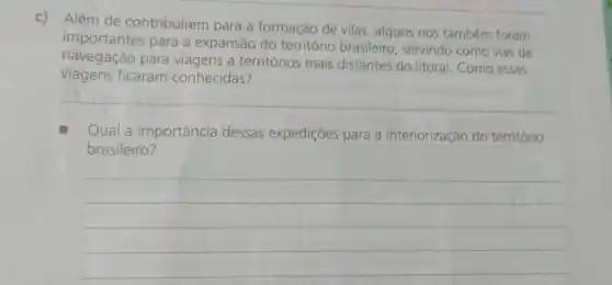 c)
Além de contribuirem para a formação de vilas, alguns rios também foram
importantes para a expansão do território brasileiro, servindo como vias de
navegação para viagens a territórios mais distantes do litoral Como essas
viagens ficaram conhecidas?
__
Qual a importância dessas expedições para a interiorização do território
brasileiro?
__