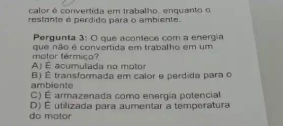 calor é convertida em trabalho, enquanto o
restante é perdido para o ambiente.
Pergunta 3:0 que acontece com a energia
que não é convertida em trabalho em um
motor térmico?
A) E acumulada no motor
B) E transformada em calor e perdida para o
ambiente
C) E armazenada como energia potencial
D) É utilizada para aumentar a temperatura
do motor