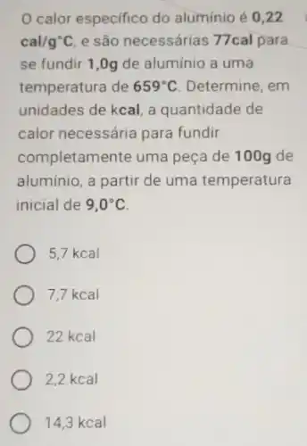 calor especifico do aluminio é 0,22
cal/g^circ C e são necessárias 77cal para
se fundir 1,0g de alumínio a uma
temperatura de 659^circ C Determine, em
unidades de kcal, a quantidade de
calor necessária para fundir
completamente uma peça de 100g de
aluminio, a partir de uma temperatura
inicial de 9,0^circ C
5,7 kcal
7.7 kcal
22 kcal
2,2 kcal
14,3 kcal