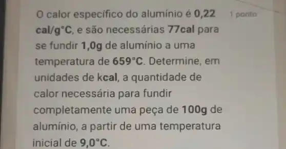 calor especifico do alumínio é 0,221 ponto
cal/g^circ C e são necessárias 77cal para
se fundir 1,0g de alumínio a uma
temperatura de 659^circ C . Determine, em
unidades de kcal, a quantidade de
calor necessária para fundir
completam iente uma peça de 100g de
aluminio, a partir de uma temperatura
inicial de 9,0^circ C