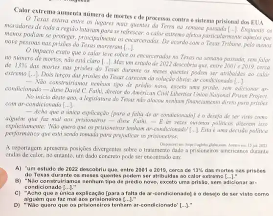 Calor extremo aumenta número de mortes e de processos contra o sistema prisional dos EUA
Texas estava entre os lugares mais quentes da Terra na semana Enquanto os
moradores de toda a região lutavam para se refrescar o calor extremo afetou particularmente aqueles que
menos podiam se proteger principalmente os encarcerados. De acordo com o Texas Tribune, pelo menos
()
nove pessoas nas prisôes do Texas morreram
impacto exato que o calor teve sobre os encarcerados no Texas na semana passada, sem falar
no numero de mortos não está claro
[ldots ]
Mas um estudo de 2022 descobriu que, entre 2001 e 2019, cerca de 13% 
das mortes nas prisões do Texas durante os meses quentes podem ser atribuidas ao calor
extremo [...]. Dois terços das prisões do Texas carecem da solução ôbvia.ar condicionado [...]
- Nào construiriamos nenhum tipo de prédio novo, exceto uma prisão, sem adicionar ar
condicionado-disse David C.Fathi, diretor do Américan Civil Liberties Union National Prison Project.
No inicio deste ano a legislatura do Texas não alocou nenhum financiamento direto para prisões
com ar-condicionado [ldots ].
 Acho que a unica (para a falta de ar condicionado] é o desejo de ser visto como
alguém que faz mal aos prisioneiros-disse Fathi - E as vezes ouvimos politicos dizerem isso
explicitamente: Não quero que os prisioneiros tenham ar -condicionado" [...]. Esta é uma decisão politica
performatica que está sendo tomada para prejudicar os prisioneiros.
A reportagem apresenta posições divergentes sobre o tratamento dado a prisioneiros americanos durante
Disponivel em: https://oglobo.globo com. Acesso em: 15 jul. 2023
ondas de calor, no entanto, um dado concreto pode ser encontrado em:
A) "um estudo do 2022 descobriu que, entre 2001 e 2019, cerca de 13%  das mortes nas prisoes
do Texas durante os moses quentes podem ser atribuidas ao calor extremo [ldots ]
B) "Não construiriamos nenhum tipo de prédio novo exceto uma prisão, sem adicionar ar-
condicionado [ldots ].
C) "Acho que a única explicação [para a falta de ar-condicionado] é o desejo de ser visto como
alguém que faz mal aos prisioneiros [ldots ]
D) "Não quero que os prisioneiros tenham ar-condicionado" [...]."