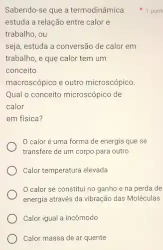 Calor massa de ar quente
estuda a relação entre calor e
trabalho, ou
seja, estuda a conversão de calor em
trabalho, e que calor tem um
conceito
macroscópico e outro microscópico.
Qual o conceito microscópico de
calor
em física?
calor é uma forma de energia que se
transfere de um corpo para outro
Calor temperatura elevada
0 calor se constitui no ganho e na perda de
energia através da vibração das Moléculas
Calor igual a incômodo
Sabendo-se que a termodinâm punt