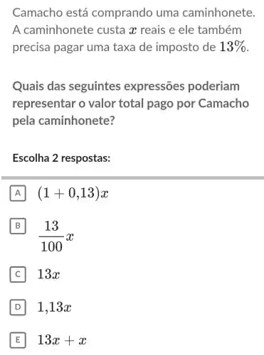 Camacho está comprando uma caminhonete.
A caminhonete custa x reais e ele também
precisa pagar uma taxa de imposto de 13% 
Quais das seguintes expressões poderiam
representar o valor total pago por Camacho
pela caminhonete?
Escolha 2 respostas:
A (1+0,13)x
B
(13)/(100)x
13x
D 1,13x D
E 13x+x