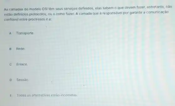 As camadas do modelo OSI têm seus serviços definidos, elas sabem o que devem fazer,entretanto, não
estão definidos protocolos, ou o como fazer. A camada que é responsável por garantir a comunicação
confiável entre processos é a:
A Transporte
B Rede.
Enlace.
D Sessão.
E Todas as alternativas estão incorretas.