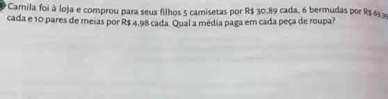 Camila foi à loja e comprou para seus filhos 5 camisetas por R 30,89 cada, 6 bermudas por
R 69,99
cada e 10 pares de meias por R 4,98 cada. Qual a média paga em cada peça de roupa?