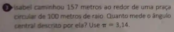 caminhou 157 metros ao redor de uma praça
circular de 100 metros de raio Quanto mede o ângulo
central descrito por ela ? Use pi =3,14