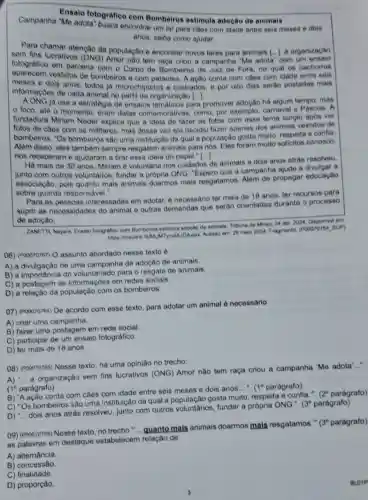 Campanha "Me adota busca encontrar um lar para cáes com idede entre seis meses e dois
Ensaio fotografiec com Bombeiros estimula adocâo de animais
anos; saiba como ajudar
Para chamar atenção da população e encontrar novos lares para animais [...].organizaçǎo
fotografico nào tem raça criou a campanha "Me adota
()
com um ansaio
fotografieo em parceria com o Corpo do Bombeiros de Juiz de Fora no qual os cachorros
aparecem vestidos de bombeiros e com patentes. A ação conta com caes com idade entre seis
meses e dois anos todos ja microchipados e castrados, e por oito dias serào postadas mais
informaçoes de cada animal no perfil da organização [...].
AONG ja usa a estratégia de ensaios para promover adoção há algum tempo, mas
foco, ate o momento, eram datas comemorativas, como por exemplo, carnaval e Pascoa. A
fundadora Miriam Neder explica que a idela de fazer as fotos com osse tema surglu apóa ver
fotos de caes com os militares, mas dessa vez ola decidiu fazer apenas dos animais vestidos de
bombeiros. "Os bomboiros são uma instituição da qual a população gosta multo respeita a confla.
Alêm disso, eles também sempre resgatam animais para nos. Eles foram multo solicitos conosco.
nos receberam e ajudaram a tirar essa ideia do papel ()
Há mais do 30 anos, Miriam o voluntaria nos culdados
de animais e dois anos atrás resolveu,
junto com outros voluntarios, fundar a própria ONG. "Espero que a campanha ajude a divulgar a
associação, pois quanto mais animais doarmos mais resgatamos. Alêm de propagar educação
sobre guarda responsável."
Para as pessoas interessadas em adotar.e necessário ter mais de 18 anos, ter recursos para
suprir as necessidades do animal e outras demandas que serão orientadas durante o processo
de adoção
ZANETTI, Nayara. Ensaio fotografioo com Bombeiros estimula adoçao de animals Tubuna de Minas. 24 abr. 2024. Disponivel em.
https://moulink fuMUMTymd JOANjax. Acesso em 29 maio 2024. Fragmento (POOO70764_SUP)
06) (Pooororen O assunto abordado nesse texto é
A) a divulgação de uma campanha de adoção de animais.
B) a importância do voluntariado para o resgate do animais.
C) a postagem de informaçōes em redes socials.
D) a população com 08 bombeiros
07) (Pooororea) De acordo com esse texto para adotar um animal ó necessário
A) criar uma campanha.
B) fazer uma postagem em rede social.
C) participar de um ensaio fotográfico.
D) ter mais de 18 anos.
08) (Pooorores) Nesse texto, hà uma opinillo no trecho:
A) __
a organização sem fins lucrativos (ONG)Amor não tem raça criou a campanha "Me adota'....
(1 parágrafo)
B) 'A ação conta com caes com idade entre seis meses o dois anos
__ (1^circ  parágrafo)
C) "Os bombeiros são uma instituição da qual a população gosta muito, respeita e confia.".
(2^circ  parágrafo)
D) __
dois anos atrás resolveu, junto com outros fundar a propria ONG.".
(3^circ  parágrafo)
09) (Pooororse) Nesse texto, no trecho"guanto mais animais doarmos mais resgatamos."
(3^circ  parágrafo)
as palavras em destaque estabelecem relação de
BLOTP