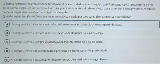 campo elétrico é uma propriedade fundamental da eletricidade e é uma medida da influência que uma carga elétrica exerce
sobre outras cargas em seu entorno. É um dos principais conceitos da eletrostática, e sua existência acute (e) fundamental para explicar
como as forças elétricas atuam em objetos carregados.
Qual das seguintes afirmações sobre o campo elétrico gerado por uma carga elétrica pontual é verdadeira?
A O campo elétrico é radial e se irradia uniformemente em todas as direções a partir da carga.
B O campo elétrico é sempre repulsivo independentemente do sinal da carga.
C O campo elétrico é sempre atraente.independentemente do sinal da carga.
D O campo elétrico não é afetado pela presença de outras cargas na proximidade.
E O campo elétrico é exclusivamente determinado pela distância da carga elétrica.