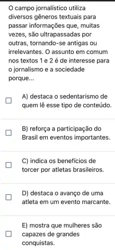 campo jornalístico utiliza
diversos gêneros textuais para
passar informações que , muitas
vezes, são ultrapassadas por
outras, tornando -se antigas ou
irrelevantes. O assunto em comum
nos textos 1e 2 é de interesse para
jornalismo e a sociedade
porque __
A) destaca o sedentarismo de
generation
quem lê esse tipo de conteúdo.
B) reforça a participação do
Brasil em eventos importantes.
C) indica os benefícios de
torcer por atletas brasileiros.
D) destaca o avanço de uma
generation
atleta em um evento marcante.
E) mostra que mulheres são
capazes de grandes
conquistas.