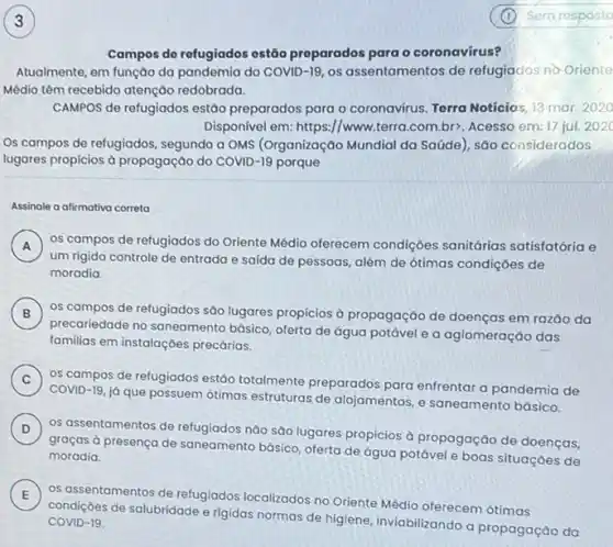 Campos do refugiados ostão preparados para o coronavirus?
Atualmente, em função da pandemia do COVID-19 os assentamentos de refugiados no Oriente
Médio têm recebido atenção redobrada.
CAMPOS de refugiados estão preparados para o coronavirus Terra Noticias, 13 mar 2020
Disponivel em: https://www.terra .com.br>, Acesso em 17 jul. 202C
Os campos de refugiados segundo a OMS (Organização Mundial da Saúde), são considerados
lugares propicios à propagação do COVID-19 porque
Assinale a afirmativa correta
A )
um rígido controle de entrada e saida de pessoas, além de ótimas condições de
os campos de refugiados do Oriente Médio oferecem condiçoes sanitárias satisfatória e
moradia.
B )
precariedade no saneamento básico, oferta de água potável e a aglomeração das
os campos de refugiados são lugares propicios a propagação de doenças em razǎo da
familias em instalaçóes precárias.
C )
os campos de refugiados estáo totalmente preparados para enfrentar a pandemia de
COVID-19, já que possuem ótimas estruturas de alojamentos, e saneamento básico.
D )
os assentamentos de refugiados nào são lugares propicios à propagação de doenças,
graças à presença de saneamento básico, oferta de água potável e boas situações de moradia.
E
os assentamentos de refugiados localizados no Oriente Médio oferecem ótimas E
condições de salubridade e rigidas normas de higiene inviabilizando a propagação da COVID-19.