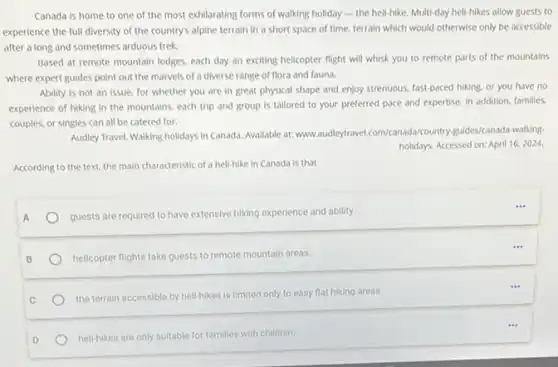 Canada is home to one of the most exhilarating forms of walking holiday - the heli-hike Multi-day hell-hikes allow guests to
experience the full diversity of the country's alpine terrain in a short space of time, terrain which would otherwise only be accessible
after a long and sometimes arduous trek.
Based at remote mountain lodges, each day an exciting helicopter flight will whisk you to remote parts of the mountains
where expert guides point out the marvels of a diverse range of flora and fauna.
Ability is not an issue, for whether you are in great physical shape and enjoy strenuous fast-paced hiking, or you have no
experience of hiking in the mountains, each trip and group is tallored to your preferred pace and expertise, In addition.families.
couples, or singles can all be catered for.
Audley Travel. Walking holidays in Canada. Avallable at:www.audieytravel.com/canada/country guides/canada-walking
holidays. Accessed on: April 16,2024
According to the text.the main characteristic of a heli-hike in Canada is that
A
guests are required to have extensive hiking experience and ability.
B
helicopter flights take guests to remote mountain areas.
the terrain accessible by hell-hikes is limited only to easy flat hiking areas.
D
hell-hikes are only suitable for families with children.
