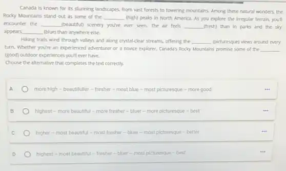 Canada is known for its stunning landscapes, from vast forests to towering mountains. Among these natural wonders, the
Rocky Mountains stand out as some of the __ (high) peaks in North America. As you explore the irregular terrain, you'll
encounter the __ (beautiful) scenery you've ever seen. The air feels __ (fresh) than in parks and the sky
appears __ (blue) than anywhere else.
Hiking trails wind through valleys and along crystal-clear streams, offering the __ (picturesque) views around every
turn. Whether you're an experienced adventurer or a novice explorer, Canada's Rocky Mountains promise some of the __
(good) outdoor experiences you'll ever have.
Choose the alternative that completes the text correctly.
A
more high-beautifuller - fresher-most blue - most picturesque - more good
highest - more beautiful - more fresher-bluer - more picturesque -best
higher - most beautiful - most fresher -bluer - most picturesque - better
highest - most beautiful - fresher-bluer - most picturesque - best