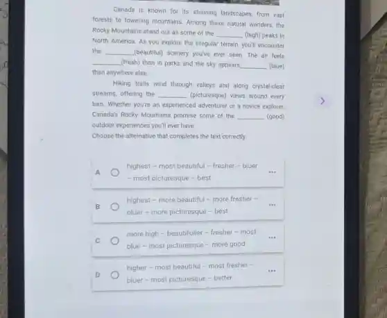 Canada is known for Its stunning landscapes from vast
forests to towering mountains. Among these natural wonders, the
Rocky Mountains stand out as some of the
__ (high) peaks in
North America. As you explore the irregular terrain, you'll encounter
the __ (beautiful) scenery you've ever seen.The air feels
__ (fresh) than in parks and the sky appears __ (blue)
than anywhere else.
Hiking trails wind through valleys and along crystal-clear
streams, offering the __ (picturesque) views around every
turn. Whether you're an experienced adventurer or a novice explorer,
Canada's Rocky Mountains promise some of the __ (good)
outdoor experiences you'll ever have.
Choose the alternative that completes the text correctly.
A
highest - most beautiful - fresher - bluer
- most picturesque -best
B
highest - more beautiful - more fresher -
bluer-more picturesque - best
__
C
more high - beautifuller-fresher -most
blue-most picturesque - more good
higher - most beautiful - most fresher -
bluer-most picturesque - better