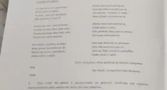 CANCAODO
Minhaterratem palmeiras,
Onde canta osabid:
As aves, gue aqui gorjelam.
Nao gorielam como la
Nosso ceu tem mais estrelas,
Nossas virieas têm mals vida.
Nossos bosques tém mais vida.
Nossa vida mais amores
Em cismar, sozinho,noite.
Mais prazer encontro eu là
Minha terra tem palmeiras.
Onde canta osabla
dias.
Minha terra tem primores,
Que tais nǎo encontro eu cá.
Em cismar-sozinho a noite -
Mais prazer encontro eu là:
Minha terra tem paimeiras,
Onde anta o sabil
Nao permita Deus que eu morra.
Sem que volte para Li
Sem que destrute os primores
Que nào encontro por các
Sem quinda aviste as palmefras,
Onde canta o sabid
DIAS, Goncalves. Obra poeticas de Antonio Goncalves
Sao Paulo: Companhia Edite Nacional,
1944.
1. Que visto de patria é apresentada no poema? Confirme sua resposta
transcrevenoo dois versos do texto em seu caderno.