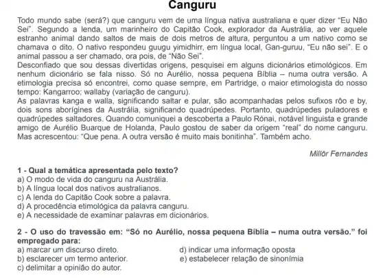 Canguru
Todo mundo sabe (será?) que vem de uma língua nativa australiana e quer dizer "Eu Não
Sei". Segundo a lenda , um marinheiro do Capitão Cook,explorador da Austrália , ao ver aquele
estranho animal dando ) saltos de mais de dois metros de altura , perguntou a um nativo como se
chamava o dito. O nativo respondeu guugu yimidhirr, em língua local , Gan-guruu, "Eu não sei". E o
animal passou a ser chamado, ora pois, de "Não Sei".
Desconfiado que sou dessas divertidas origens, pesquisei em alguns dicionários etimológicos. Em
nenhum dicionário se fala nisso. Só no Aurélio, nossa pequena Biblia - numa outra versão. A
etimologia precisa só encontrei, como quase sempre, em Partridge, o maior etimologista do nosso
tempo: Kangarroo;wallaby (variação de canguru).
As palavras kanga e walla, significando saltar e pular, são acompanhadas pelos sufixos rôo e by,
dois sons aborígines da Austrália, significando quadrúpedes. Portanto , quadrúpedes puladores e
quadrúpedes saltadores . Quando comuniquei a a Paulo Rónai, notável linguista e grande
amigo de Aurélio Buarque de Holanda , Paulo gostou de saber da origem "real" do nome canguru.
Mas acrescentou: "Que pena. A outra versão é muito mais bonitinha '. Também acho.
Millôr Fernandes
1 - Qual a temática apresentada pelo texto?
a) O modo de vida do canguru na Austrália.
b) A língua local dos nativos australianos.
c) A lenda do Capitão Cook sobre a palavra.
d) A procedência etimológica da palavra canguru.
e) A necessidade de examinar palavras em dicionários.
2-0 uso do travessão em "Só no Aurélio, nossa pequena Biblia - numa outra versão." foi
empregado para:
a) marcar um discurso direto.
b) esclarecer um termo anterior.
c) delimitar a opinião do autor.
d) indicar uma informação oposta
e) estabelecer relação de sinonímia