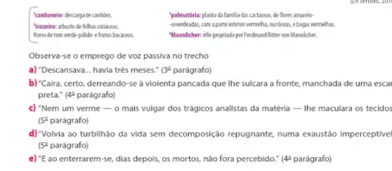 "canhoneio: descarga de canhoes.
'palmatória: planta da familia das cactáceas, de flores amarelo-
"icozeiro: arbusto de folhas coridceas.
-esverdeadas, com a parte inferior vermeha, ouróseas, ebagas vermelhas.
fores,detom verde-pilido e fruttas backrees.
"Mannlicher: nifle projetado per Ferdinand Ritter von Marnlicher.
Observa-se o emprego de voz passiva no trecho
a) "Descansava __ havia três meses." (3^2 parágrafo)
b) "Caira, certo, derreando-se a violenta pancada que Ihe sulcara a fronte manchada de uma escal
preta." (4P parágrafo)
c) "Nem um verme -0 mais vulgar dos trágicos analistas da matéria -The maculara os tecidos
(5^0 parágrafo)
d)"Volvia ao turbilhão da vida sem decomposição repugnante, numa exaustão imperceptivel
5^2 parágrafo)
e) {}^''E ao enterrarem-se, dias depois, os mortos, não fora percebido." (4P parágrafo)