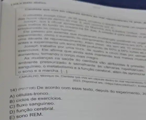 cann
dentro do mane
nove metros do fundo do oceans auturtur on of
surizado no corpo humano
passou por examins que mostraram mudangan positivas no onger
experdecada de rejuvenescimento Alem disso als liom ate 10 years mi
6 aumento do comprimento dos telomeros am
20% 
antes e exper imenta um sono REM profundo de
60%  66%  todas as I
Joseph trabalha por uma hora de quatro a cinco dias por semar
exercicios.Ele afirma que ainda esta mantendo sua massa museul
aumentou.tornando o corpo mais magro.
an AS nte pressurizado é semelhante as câmaras hiperbaricas.
As mudanças na saúde do cientista sao atribuidas a pressão
anguineo.o metabolismo e a função cerebral além de aprimorar
sono e a marcha [..]
CARVALHO Monique de. Clentista que vive em capsula dentro do mar rejuvenesceu 1
2023. Disponivel em:chttps://shre.ink/Hvat > Acess
14) (P017106)De acordo com esse texto depois do experimento, Jc
A) células -tronco.
B) ciclos de exercicios.
B) fluxo sanguíneo.
D) função cerebral.
E) sono R EM.