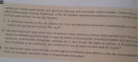 canto da cidade para morar, em geral os morros, em moradias improvisadas Conforme re-
lata o historiador Sidney Chalhoub, o Rio de Janeiro abandonave dessa forma os tempos do
cortico para entrar na era das favelas.
1. A reforma urbana no Rio de Janeiro no início da república levou em consideração os inte-
resses de que grupo social?Por quê?
2. No município em que você vive, há bairros mais nobres e outros mais periféricos?Se sim,
quais as diferencas entre eles no que se refere a localização a acessibilid.ade aos serviços
públicos (transporte , hospitais escolas etc , aos locais de lazer e cultura, à arquitetura
das moradias e dos edificios, ao comércio e aos grupos sociais que ali vivem?
3. No bairro em que você estuda, existe algum problema que afeta a vida da comunidade?
Com os colegas pensem nisso e proponham soluçōes.