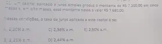 caoital aplicado a juros simples produz o montante de RS7.200,00 em cinco
- eses e, em citomeses , esse montante passa a valer R 7.680,00
Nessas condicōes, a taxa de juros aplicada a esse capital é de:
2,20%  a.m.
C) 2,36%  a.m.
E) 2,50%  a.m.
3. 2,25%  a __
D) 2,44%  a.m.