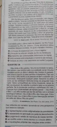 Cap. ALVIII 7 forports
Ao contrário do que ficou dito atrás, Flora não se aborreceu
na ilha. Conjeturei mal emendo-me a tempo. Podia aborrecer-se
pelas razoes que lá ficam, e ainda outras que poupei ao leitor
apressado; mas, em verdade passou bem a noite A novidade
da festa, a vizinhança do mar, os navios perdidos na sombra,
a cidade defronte com os seus lampiōes de gás embaixo e
em cima, na praia e nos outeiros, eis aí aspectos novos que
a encantaram durante aquelas horas rápidas.
Não lhe faltavam pares nem conversação, nem alegria
alheia e própria. Toda ela compartia da felicidade dos outros
Via, ouvia, sorria, esquecia se do resto para se meter
consigo. Também invejava a princesa imperial, que viria a
ser imperatriz um dia com o absoluto poder de despedir
ministros e damas, visitas e requerentes, e ficar só, no mais
recôndito do paço, fartando-se de contemplação ou de
música. Era assim que Flora definia o governar.
Tais ideias passavame tornavam. De uma vez alguém Ihe
dar força: "Toda alma livre é imperatriz!".
ASSIS, M. Esaú e Jacó. Rio de Janeiro Nova Aguilar, 1974
Convidada para o ultimo baile do Império, na Ilha Fiscal
localizada no Rio de Janeiro, Flora devaneia sobre
aspectos daquele contexto, no qual o narrador ironiza a
(A) promessa de esperança com o futuro regime.
(B) alienação da elite em relação ao fim da monarquia.
(c) perspectiva da contemplação distanciada da capital.
(D) animosidade entre população e membros da nobreza.
(B) fantasia de amor e de casamento da mulher burguesa
QUESTÃO 30
Meu irmão é filho adotivo. Há uma tecnicidade no termo.
filho adotivo, que contribui para sua aceitação social . Há uma
novidade que por um átimo o absolve das mazelas do passado
que parece limpá-lo de seus sentidos indesejáveis . Digo que
meu imão é filho adotivo e as pessoas tendem a assentir com
solenidade, disfarçando qualquer pesar, baixando os olhos
como se não nenhuma ânsia de perguntar mais
nada. Talvez compartihem da minha inquietude, talvez de
fato se esqueçam do assunto no próximo gole ou na próxima
garfada. Se a inquietude continua a reverberar em mim,
é porque ouço a frase também de maneira parcial irmão
é filho-e é dificil aceitar que ela não termine com a verdade
tautológica habitual: meu irmão é filho dos meus pais. Estou
entoando que meu irmão é filho e uma interrogação sempre
me salta aos lábios filho de quem?
FUCKS, J. A resistência. São Paulo: Cia. das Letras . 2015
Das reflexões do narrador,apreende-se uma perspectiva
que associa a adoção
(A) a representações sociais estigmatizadas da parentalidade
D) a necessidade de aprovação por parte de desconhecidos
Qlao julgamento velado de membros do núcleo familiar
D ao conflito entre o termo técnico e o vínculo afetivo.
(B) a inquietações próprias das relações entre irmãos.