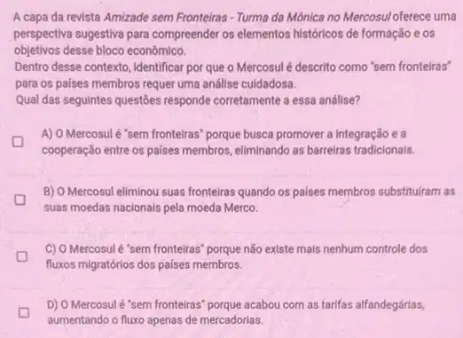 A capa da revista Amizade sem Fronteiras-Turma da Mônica no Mercosul oferece uma
perspectiva sugestiva para compreender os elementos históricos de formação e os
objetivos desse bloco econômico.
Dentro desse contexto, identificar por que o Mercosul é descrito como "sem fronteiras"
para os paises membros requer uma análise culdadosa.
Qual das seguintes questōes responde corretamente a essa análise?
A) O Mercosul é "sem fronteiras" porque busca promover a integração e a
D D
cooperação entre os paises membros, eliminando as barreiras tradicionais.
B) O Mercosul eliminou suas fronteiras quando os paises membros substituram as
suas moedas nacionals pela moeda Merco.
C) O Mercosulé "sem fronteiras" porque não existe mais nenhum controle dos
fluxos migratórios dos países membros.
D
aumentando o fluxo apenas de mercadorias.
D) O Mercosul é "sem fronteiras" porque acabou com as tarifas alfandegárias,