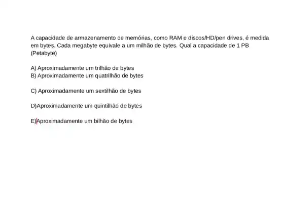 A capacidade de armazenamento de memórias, como RAM e discos/HD/pen drives, é medida
em bytes. Cada megabyte equivale a um milhão de bytes. Qual a capacidade de 1 PB
(Petabyte)
A) Aproximadamente um trilhão de bytes
B) Aproximadamente um quatrilhão de bytes
C) Aproximadamente um sextilhão de bytes
D)Aproximadamente um quintilhão de bytes
E)Aproximadamente um bilhão de bytes