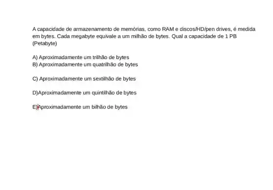 A capacidade de armazenamento de memórias, como RAMe discos/HD/pen drives, é medida
em bytes. Cada megabyte equivale a um milhão de bytes. Qual a capacidade de 1 PB
(Petabyte)
A) Aproximadamente um trilhão de bytes
B) Aproximadamente um quatrilhão de bytes
C) Aproximadamente um sextilhão de bytes
oroximadamente um quintilhão de bytes
E)Aproximadamente um bilhão de bytes