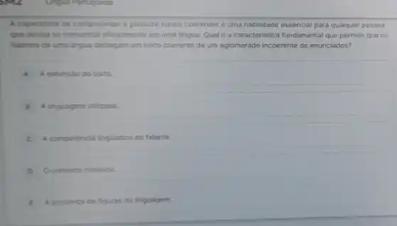 A capacidade de compreender e produzir textos coerentes é uma habilidade essencial para qualquer pessoa
que deseja sa comunicar eficazmente em uma lingua Qual é a caracteristica fundamental que permite que os
falantes de uma lingua distingam um texto coerente de um aglomerado incoerente de enunciados?
A extensio do texto.
A linguagem utilizada.
C A competencia linguistica do falante.
Ocontexto historico.
A presenca de figuras de linguagem.