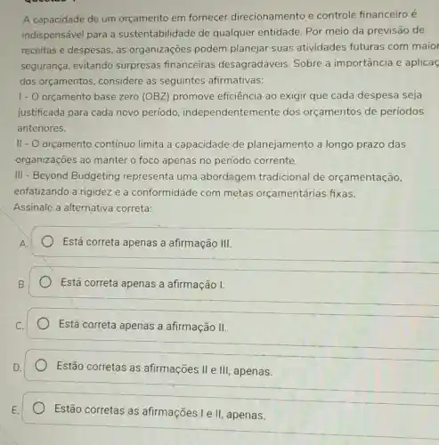 A capacidade de um orçamento em fornecer direcionamento e controle financeiro é
indispensável para a sustentabilidade de qualquer entidade . Por meio da previsão de
receitas e despesas as organizaçōes podem planejar suas atividades futuras com maior
segurança, evitando surpresas financeiras desagradáveis Sobre a importância e aplicas
dos orçamentos considere as seguintes afirmativas:
I - O orçamento base zero (OBZ promove eficiência ao exigir que cada despesa seja
justificada para cada novo período , independentem ente dos orçamentos de períodos
anteriores.
II - O orçamento contínuo limita a capacidade de planejamento a longo prazo das
organizações ao manter o foco apenas no período corrente.
III - Beyond Budgeting representa uma abordagem tradicional de orçamentação,
enfatizando a rigidez e a conformidade com metas orçamentárias fixas.
Assinale a alternativa correta:
Está correta apenas a afirmação III.
__
Está correta apenas a afirmação I.
__
Está correta apenas a afirmação II
__
Estão corretas as afirmações II e III , apenas.
__
Estão corretas as afirmações I e II apenas.