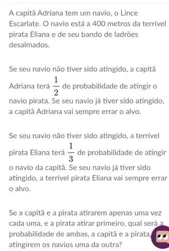 A capitā Adriana tem um navio, o Lince
Escarlate. O navio está a 400 metros da terrivel
pirata Eliana e de seu bando de ladrões
desalmados.
Se seu navio não tiver sido atingido, a capitã
Adriana terá (1)/(2) de probabilidade de atingir o
navio pirata. Se seu navio já tiver sido atingido,
a capitā Adriana vai sempre errar o alvo.
Se seu navio não tiver sido atingido, a terrivel
pirata Eliana terá (1)/(3) de probabilidade de atingir
navio da capitã . Se seu navio já tiver sido
atingido, a terrível pirata Eliana vai sempre errar
alvo.
Se a capitã e a pirata atirarem apenas uma vez
cada uma, e a pirata atirar primeiro, qual será a