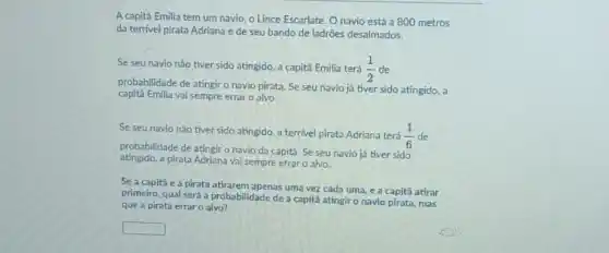 A capitā Emilia tem um navio, o Lince Escarlate Onavio está a 800 metros
da terrivel pirata Adriana e de seu bando de ladrões desalmados.
Se seu navio nǎo tiver sido atingido, a capitā Emilia terá (1)/(2) de
probabilidade de atingir o navio pirata. Se seu navio já tiver sido atingido, a
capita Emilia vai sempre errar o alvo.
Se seunavio não tiver sido atingido, a terrivel pirata Adriana terá (1)/(6) de
probabilidade de atingiro navio da capita. Se seu navio já tiver sido
atingido,a pirata Adriana vai sempre erraro alvo.
Se a capitǎ e a pirata atirarem apenas uma vez cada uma, e a capitǎ atirar
primeiro, qual será a probabilidade de a capita atingir o navlo pirata ,mas
que a pirata errar o alvo?
square