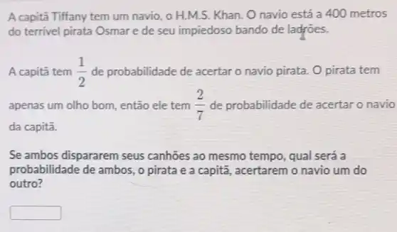 A capita Tiffany tem um navio, 0 H.M.S. Khan. O navio está a 400 metros
do terrivel pirata Osmare de seu impiedoso bando de ladroes.
A capitǎ tem (1)/(2) de probabilidade de acertar o navio pirata. O pirata tem
apenas um olho bom, então ele tem (2)/(7) de probabilidade de acertar o navio
da capitā.
Se ambos dispararem seus canhōes ao mesmo tempo, qual será a
probabilidade de ambos, o pirata e a capita, acertarem o navio um do
outro?
square