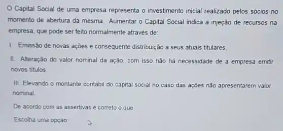 Capital Social de uma empresa representa o investimento inicial realizado pelos sócios no
momento de abertura da mesma. Aumentar o Capital Social indica a injeção de recursos na
empresa, que pode ser feito normalmente através de:
I. Emissão de novas ações e consequente distribuição a seus atuais titulares
II. Alteração do valor nominal da ação, com isso não há necessidade de a empresa emitir
novos titulos.
III. Elevando o montante contábil do capital social no caso das ações não apresentarem valor
nominal.
De acordo com as assertivas é correto o que:
Escolha uma opção: