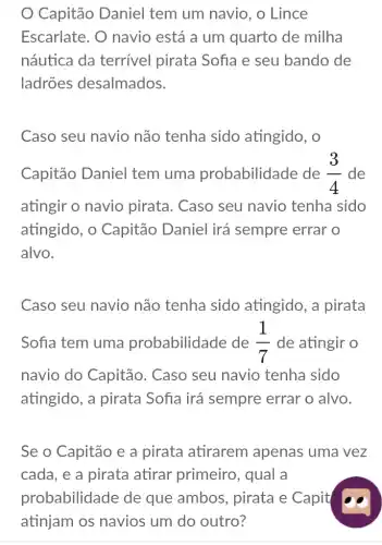 Capitão Daniel tem um navio, o Lince
Escarlate. O navio está a um quarto de milha
náutica da terrivel pirata Sofia e seu bando de
ladrões desalmados.
Caso seu navio não tenha sido atingido, o
Capitão Daniel tem uma probabilidade de (3)/(4) de
atingir o navio pirata. Caso seu navio tenha sido
atingido, o Capitão Daniel irá sempre errar o
alvo.
Caso seu navio não tenha sido atingido, a pirata
Sofia tem uma probabilidade de (1)/(7) de atingir o
navio do Capitão . Caso seu navio tenha sido
atingido, a pirata Sofia irá sempre errar o alvo.
Se o Capitão e a pirata atirarem apenas uma vez
cada, e a pirata atirar primeiro , qual a