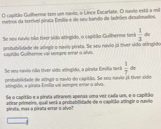 capitão Guilherme tem um navio, o Lince Escarlate. 0 navio está a mil
metros da terrivel pirata Emilia e de seu bando de ladrões desalmados.
Se seu navio não tiver sido atingido, o capitão Guilherme terá
(1)/(3) de
probabilidade de atingir o navio pirata Se seu navio já tiver sido atingido
capitão Guilherme vai sempre errar o alvo.
Se seu navio nào tiver sido atingido, a pirata Emilia terá
(1)/(7) de
probabilidade de atingir o navio do capitão Se seu navio já tiver sido
atingido, a pirata Emilia vai sempre errar o alvo.
Se o capitão e a pirata atirarem apenas uma vez cada um, e o capitão
atirar primeiro, qual será a probabilidade de o capitão atingir o navio
pirata, mas a pirata errar o alvo?
square