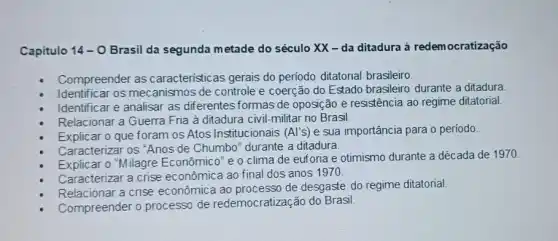 Capitulo 14-0 Brasil da segunda m etade do século XX -da ditadura à redemocratização
Compreender as caracteristicas gerais do periodo ditatorial brasileiro.
Identificar os mecanismos de controle e coerção do Estado brasileiro durante a ditadura.
Identificar e analisar as diferentes formas de oposição e resistência ao regime ditatorial.
Relacionar a Guerra Fria à ditadura civil-militar no Brasil.
Explicar o que foram os Atos Institucionais (Al's) e sua importância para o período.
Caracterizar os "Anos de Chumbo" durante a ditadura.
Explicar 0''M
ilagre Econômico" e o clima de euforia e otimismo durante a década de 1970
Caracterizar a crise econômica ao final dos anos 1970.
Relacionar a crise econômica ao processo de desgaste do regime ditatorial.
Compreender o processo de redemocratização do Brasil.