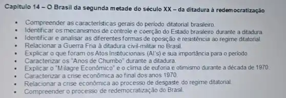 Capitulo 14-0 Brasil da segunda m etade do século XX - da ditadura à redemocratização
Compreender as caracteristicas gerais do periodo ditatorial brasileiro.
Identificar os mecanismos de controle e coerção do Estado brasileiro durante a ditadura.
Identificar e analisar as diferentes formas de oposição e resistência ao regime ditatorial
Relacionar a Guerra Fria à ditadura civil -militar no Brasil.
Explicar o que foram os Atos Institucionais (Al's) e sua importância para o periodo.
Caracterizar os "Anos de Chumbo" durante a ditadura.
Explicar o Milagre Econômico"e o clima de euforia e otimismo durante a década de 1970
Caracterizar a crise econômica ao final dos anos 1970.
Relacionar a crise econômica ao processo de desgaste do regime ditatorial.
Compreender 0 processo de redemocratização do Brasil.