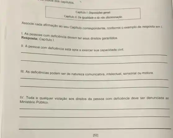 Capitulo I: Disposiçdes gerais
Capitulo II: Da igualdade e da nào discriminação
Associe cada afirmação ao seu Capitulo correspondente conforme o exemplo de resposta em I.
1. As pessoas com deficiência devem ter seus direitos garantidos.
Resposta: Capitulo I.
II. A pessoa com deficiência
__
disappointed
III. As deficiências podem ser de natureza comunicativa intelectual, sensorial ou motora.
__
IV. Toda e qualquer violação aos direitos da pessoa com deficiência deve ser denunciada ao
Ministério Público.
__