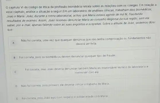 capitulo VI do código de ética da profissão biomédica retrata sobre as relações com os colegas. Em relação a
esse capitulo, analise a situação a seguir:Em um laboratório de análises clinicas, trabalham dois biomédicos,
João e Marla. João durante a rotina laboratorial achou que Maria estava agindo de má fé,fraudando
resultados de exames.Assim, João resolveu denunciar Maria ao conselho Regional da sua regiáo sem ela
saber, por e-mail apenas falando sobre as suas angústias e suspeltas Sobre a atitude de João, podemos dizer
que:
A
Não foi correta, uma vez que qualquer denúncia que não tenha comprovação ou fundamentos não
A	deverá ser feita.
B Foi correta, pois os biomédicos devem denunciar qualquer tipo de fraude.
C
Fol correta, mas João deveria denunciar também Maria ao responsável técnico do laboratório e
conversar com ela.
D
Nào foi correta, pois primeiro ele deveria criticar o trabalho de Maria.
E Foi correta, pois João agiu com respeito e solidariedade com Maria.