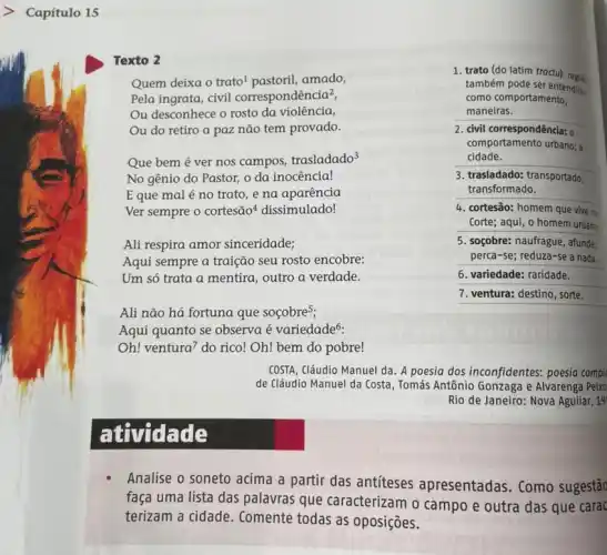 Capítulo 15
Texto 2
Quem deixa o trato amado,
Pela ingrata, civil correspondência?,
Ou desconhece o rosto da violência,
Ou do retiro a paz não tem provado.
Que bem é ver nos campos, trasladado^3
No gênio do Pastor,o da inocência!
Eque mal é no trato, e na aparência
Ver sempre o cortesão dissimulado!
Ali respira amor sinceridade;
Aqui sempre a traição seu rosto encobre:
Um só trata a mentira, outro a verdade.
Ali não há fortuna que soçobres;
Aqui quanto se observa é variedade6.
Oh! ventura^7 do rico! Oh! bem do pobre!
1. trato (do latim tractu): regile
também pode ser entendide
como comportamento,
maneiras.
2. civil correspondência: o
comportamento urbano;
cidade.
3. trasladado: transportado,
transformado.
4. cortesão: homem que vive na
Corte; aqui, o homem urbano
5. socobre: naufrague, afunde:
perca-se; reduza-se a nada.
6. variedade: raridade.
7. ventura: destino, sorte.
COSTA, Cláudio Manuel da . A poesia dos inconfidentes.poesia comple
de Cláudio Manuel da Costa, Tomás Antônio Gonzaga e Alvarenga Peixo
Rio de Janeiro: Nova Aguilar, 19
at vidade
Analise o soneto acima a partir das antiteses apresentadas. Como sugestão
faça uma lista das palavras que caracterizam o campo e outra das que carac
terizam a cidade . Comente todas as oposições.