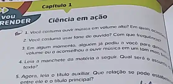 Capítulo 1
Ciência em ação
1. Vocô costuma ouvir musica em volume alto?Em quais
2 Vocô costuma usar fone de ouvido? Com que frequencial
3. Em algum alguém lá pediu 0
ou o aconselhou a ouvir música em um tom dinner
4. Leia a manchete da matéria a seguir. Qual será o assument
texto?
5. Agora, lela o titul auxiliar. Que relação se pode estabel...
entre ele e o titulo principal?