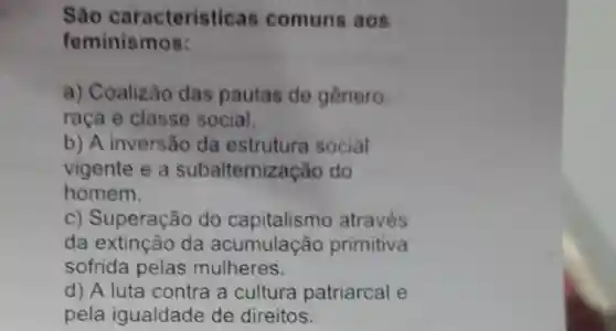 São caracteristicas comuns aos
feminismos:
a) Coalizão das pautas de genero
raça e classe social.
b) A inversão da estrutura social
vigente e a subaltemização do
homem.
c) Superação do capitalismo através
da extinção da acumulação primitiva
sofrida pelas mulheres.
d) A luta contra a cultura patriarcal e
pela igualdade de direitos.