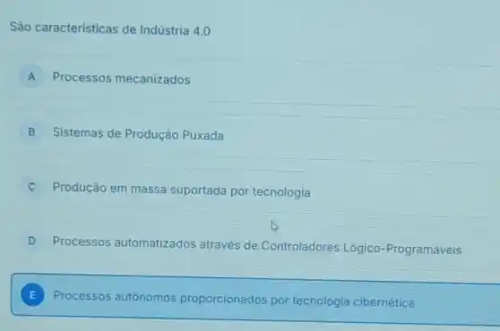 São caracteristicas de Indústria 4.0
A Processos mecanizados
B Sistemas de Produção Puxada
Produção em massa suportada por tecnologia
D Processos automatizados através de Controladores Lógico-Programáveis
E Processos autônomos proporcionados por tecnologia cibernética