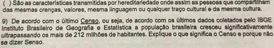 ( ) Sáo as caracteristicas transmitidas por hereditariedade onde assim as pessoas que compartiham
das mesmas crenças, valores , mesma linguagem ou qualquer traço cultural e da mesma cultura.
9) De acordo com o último Censo, ou seja, de acordo com os últimos dados coletados pelo IBGE
Instituto Brasileiro de Geografia e Estatistica a população brasileira cresceu significativamente
ultrapassando os mais de 212 millhôes de habitantes. Explique o que significa o Censo e porque nào
se dizer Senso.