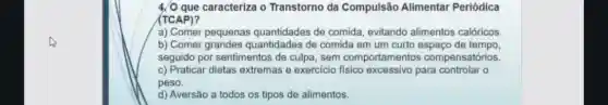 caracteriza o Transtorno da Compulsão Alimentar Periódica
(TCAP)?
a) Comer pequenas quantidades de comida evitando alimentos calóricos.
b) Comer grandes guantidades de comida em um curto espaco de tempo.
seguido por sentimentos de culpa, sem comportamento s compensatórios.
c) Praticar dietas extremas e exercicio para controlar o
peso.
d) Aversão a todos os tipos de alimentos.