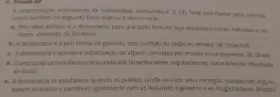 A caracterização ambivalente da "coletividade democrática" (19), feita com humor pelo cronista.
ocorre tambem na seguinte frase relativa à democracia:
a. Meu ideal politico é a democracia para que todo homem seja respeitado como individuo ene
nhum venerado. (A Einstein)
b. A democracia e a pior forma de governo, com exceção de todas as demais (W. Churchill)
C. A democracia é apenas a substituição de alguns corruptos por muitos incompetentes (B. Shaw)
d. Euma coisa santa a democracia praticada honestamente , regularmente sinceramente (Machado
de Assis)
e. A democracia se estabelece quando os pobres, tendo vencido seus inimigos alguns.
banem os outrose partilham igualmente com os restantes o governo e as magistraturas (Platão)